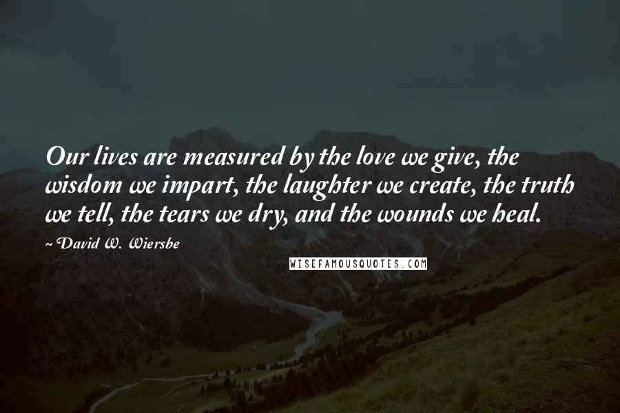 David W. Wiersbe Quotes: Our lives are measured by the love we give, the wisdom we impart, the laughter we create, the truth we tell, the tears we dry, and the wounds we heal.