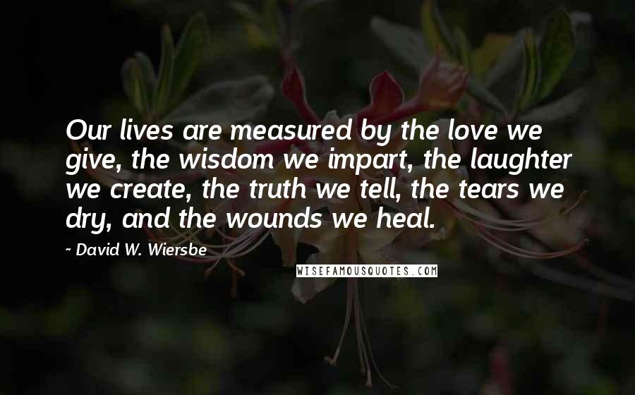 David W. Wiersbe Quotes: Our lives are measured by the love we give, the wisdom we impart, the laughter we create, the truth we tell, the tears we dry, and the wounds we heal.