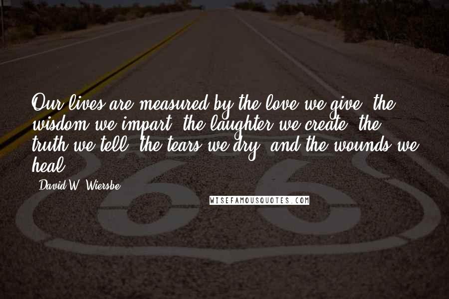 David W. Wiersbe Quotes: Our lives are measured by the love we give, the wisdom we impart, the laughter we create, the truth we tell, the tears we dry, and the wounds we heal.