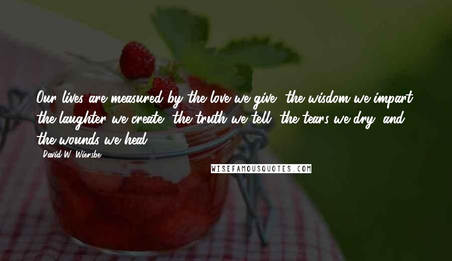 David W. Wiersbe Quotes: Our lives are measured by the love we give, the wisdom we impart, the laughter we create, the truth we tell, the tears we dry, and the wounds we heal.