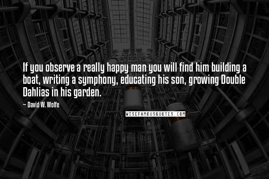 David W. Wolfe Quotes: If you observe a really happy man you will find him building a boat, writing a symphony, educating his son, growing Double Dahlias in his garden.