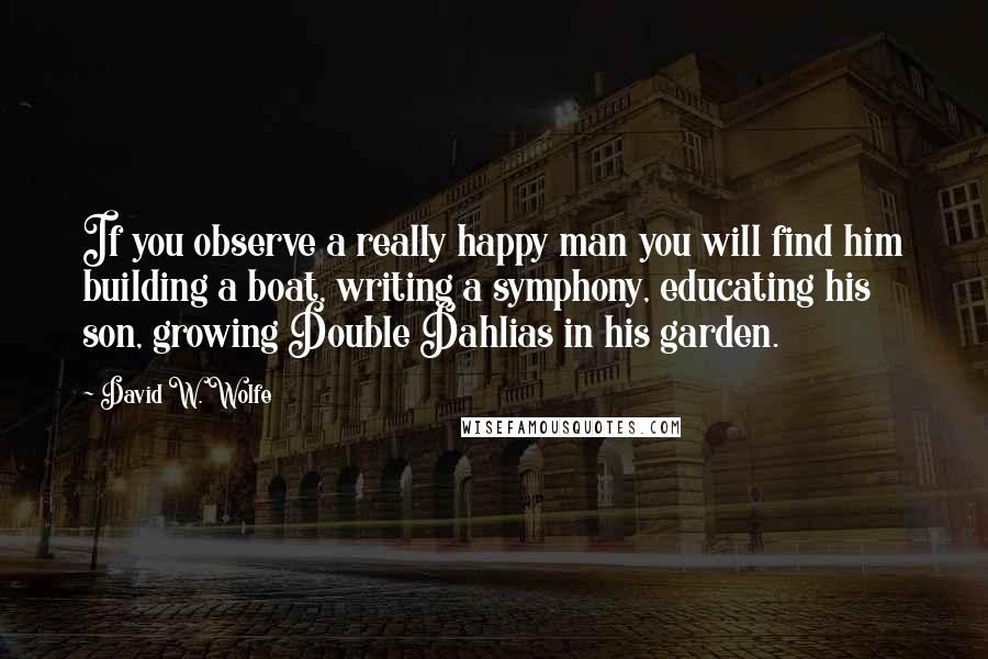 David W. Wolfe Quotes: If you observe a really happy man you will find him building a boat, writing a symphony, educating his son, growing Double Dahlias in his garden.