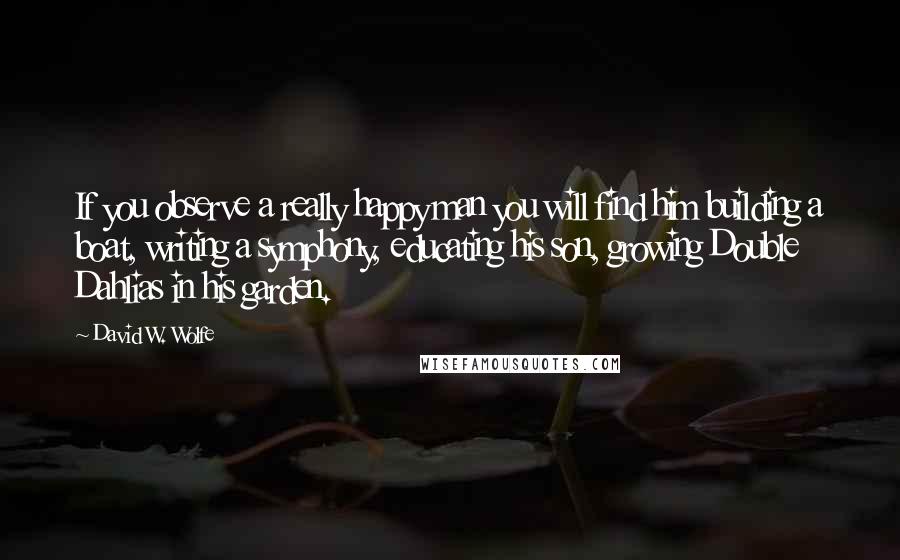 David W. Wolfe Quotes: If you observe a really happy man you will find him building a boat, writing a symphony, educating his son, growing Double Dahlias in his garden.