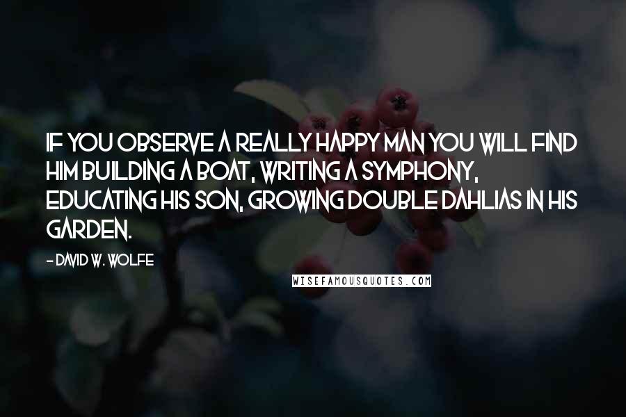 David W. Wolfe Quotes: If you observe a really happy man you will find him building a boat, writing a symphony, educating his son, growing Double Dahlias in his garden.