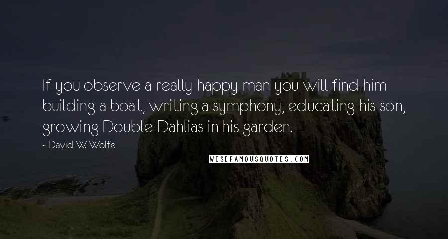 David W. Wolfe Quotes: If you observe a really happy man you will find him building a boat, writing a symphony, educating his son, growing Double Dahlias in his garden.