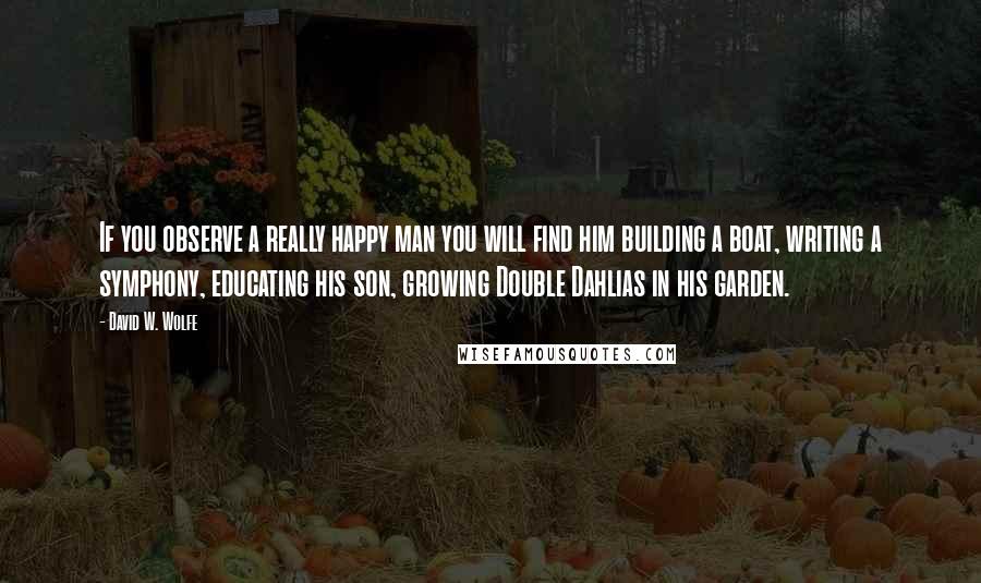 David W. Wolfe Quotes: If you observe a really happy man you will find him building a boat, writing a symphony, educating his son, growing Double Dahlias in his garden.