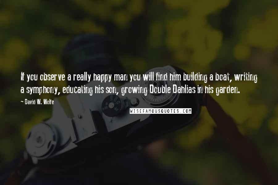 David W. Wolfe Quotes: If you observe a really happy man you will find him building a boat, writing a symphony, educating his son, growing Double Dahlias in his garden.