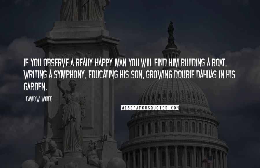 David W. Wolfe Quotes: If you observe a really happy man you will find him building a boat, writing a symphony, educating his son, growing Double Dahlias in his garden.