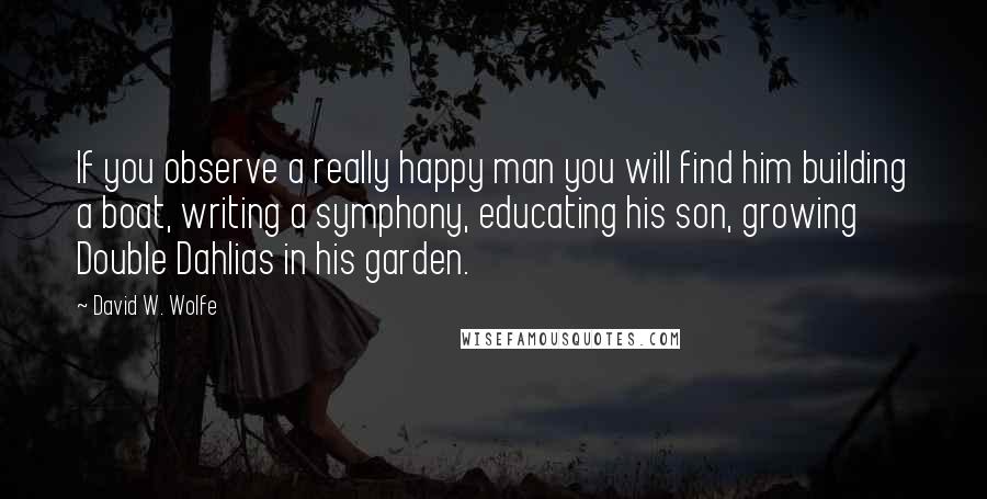 David W. Wolfe Quotes: If you observe a really happy man you will find him building a boat, writing a symphony, educating his son, growing Double Dahlias in his garden.