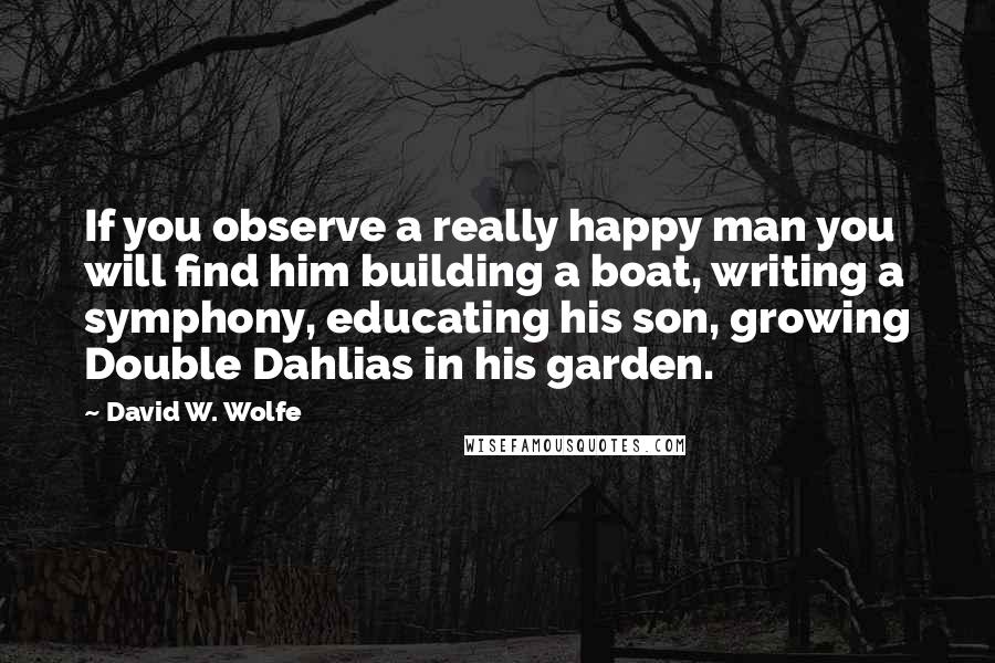 David W. Wolfe Quotes: If you observe a really happy man you will find him building a boat, writing a symphony, educating his son, growing Double Dahlias in his garden.