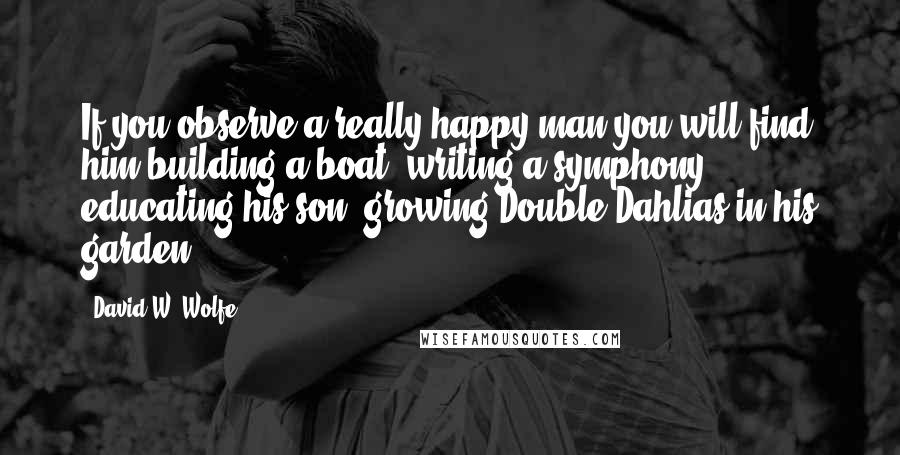 David W. Wolfe Quotes: If you observe a really happy man you will find him building a boat, writing a symphony, educating his son, growing Double Dahlias in his garden.