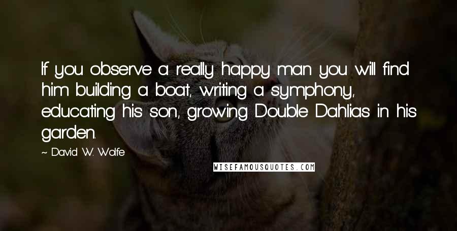 David W. Wolfe Quotes: If you observe a really happy man you will find him building a boat, writing a symphony, educating his son, growing Double Dahlias in his garden.