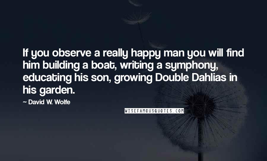 David W. Wolfe Quotes: If you observe a really happy man you will find him building a boat, writing a symphony, educating his son, growing Double Dahlias in his garden.