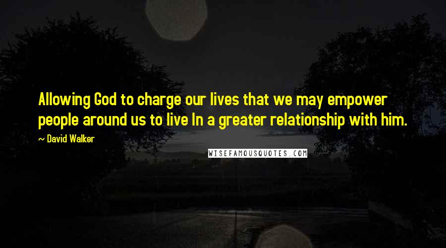 David Walker Quotes: Allowing God to charge our lives that we may empower people around us to live In a greater relationship with him.