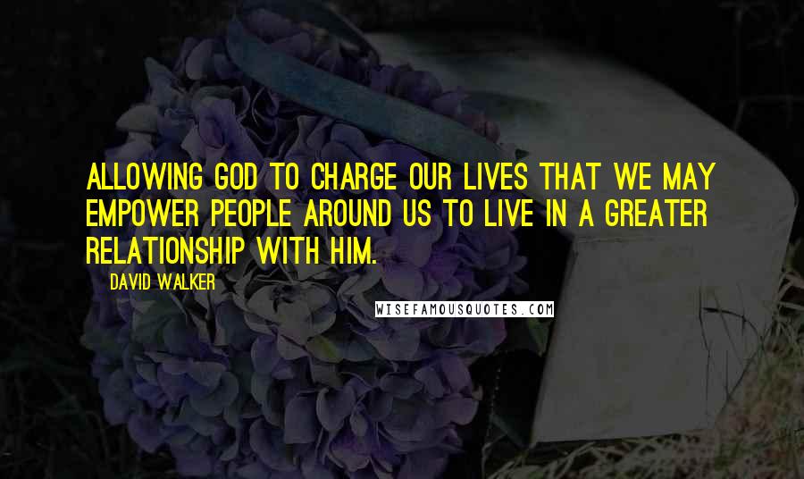 David Walker Quotes: Allowing God to charge our lives that we may empower people around us to live In a greater relationship with him.