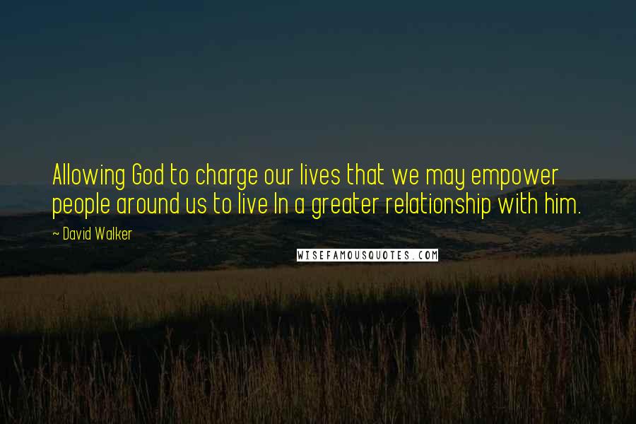 David Walker Quotes: Allowing God to charge our lives that we may empower people around us to live In a greater relationship with him.