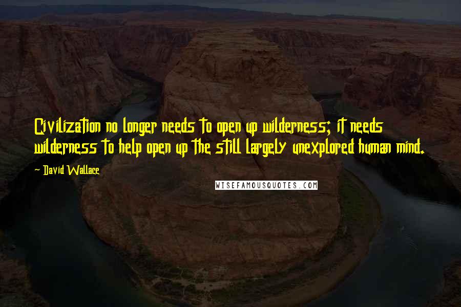 David Wallace Quotes: Civilization no longer needs to open up wilderness; it needs wilderness to help open up the still largely unexplored human mind.