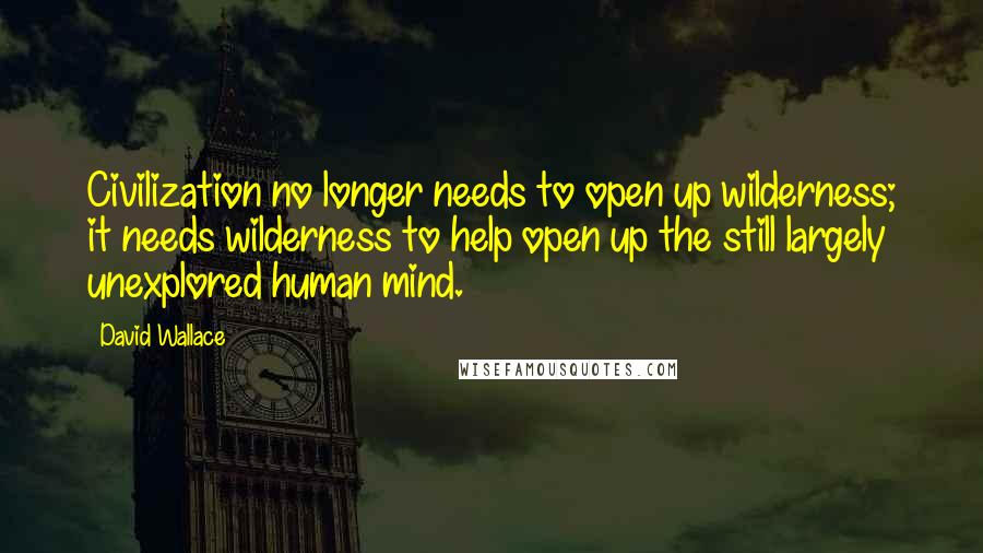 David Wallace Quotes: Civilization no longer needs to open up wilderness; it needs wilderness to help open up the still largely unexplored human mind.