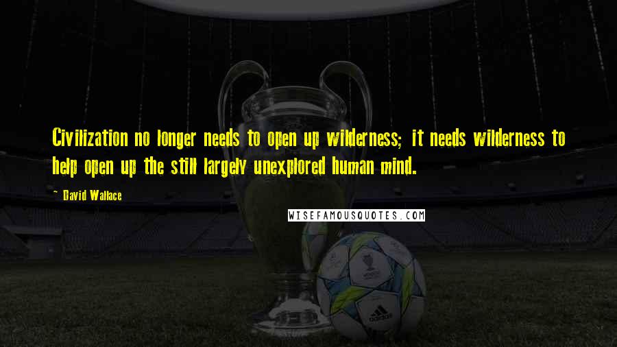 David Wallace Quotes: Civilization no longer needs to open up wilderness; it needs wilderness to help open up the still largely unexplored human mind.