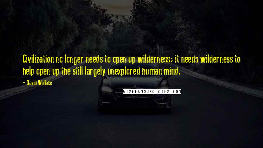 David Wallace Quotes: Civilization no longer needs to open up wilderness; it needs wilderness to help open up the still largely unexplored human mind.