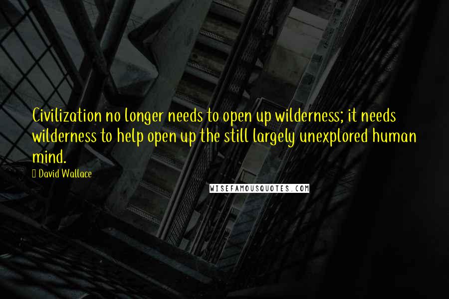 David Wallace Quotes: Civilization no longer needs to open up wilderness; it needs wilderness to help open up the still largely unexplored human mind.