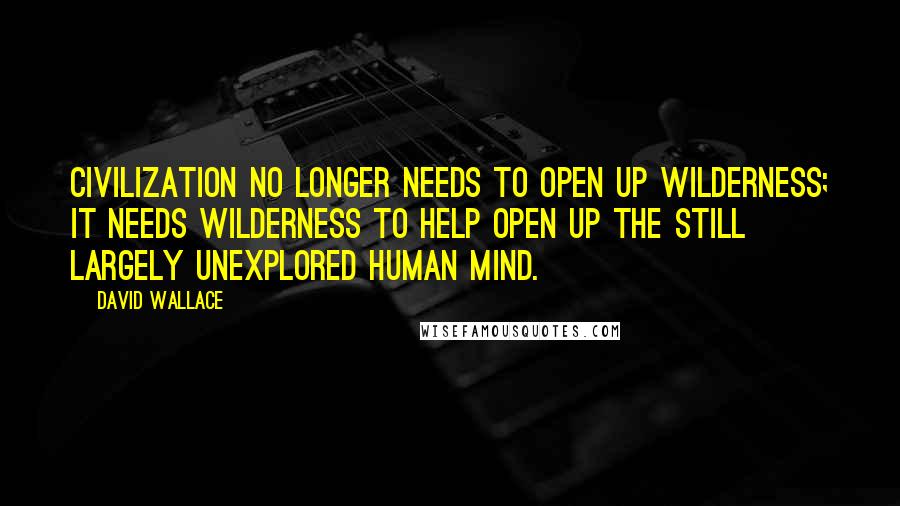 David Wallace Quotes: Civilization no longer needs to open up wilderness; it needs wilderness to help open up the still largely unexplored human mind.