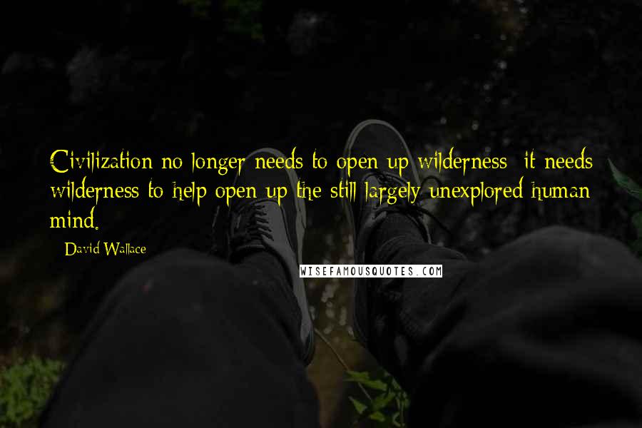David Wallace Quotes: Civilization no longer needs to open up wilderness; it needs wilderness to help open up the still largely unexplored human mind.