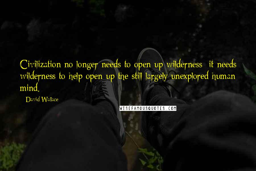 David Wallace Quotes: Civilization no longer needs to open up wilderness; it needs wilderness to help open up the still largely unexplored human mind.