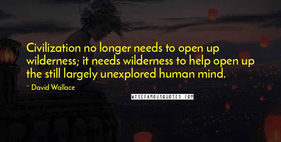 David Wallace Quotes: Civilization no longer needs to open up wilderness; it needs wilderness to help open up the still largely unexplored human mind.