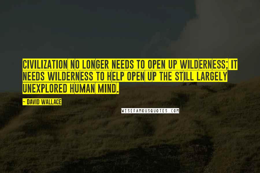 David Wallace Quotes: Civilization no longer needs to open up wilderness; it needs wilderness to help open up the still largely unexplored human mind.