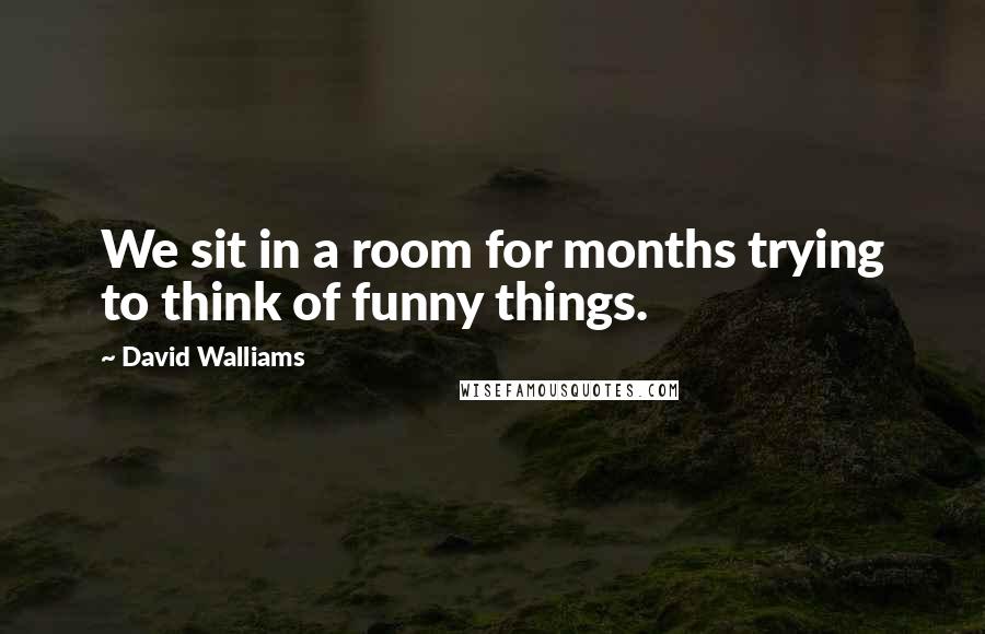 David Walliams Quotes: We sit in a room for months trying to think of funny things.