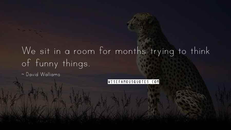 David Walliams Quotes: We sit in a room for months trying to think of funny things.