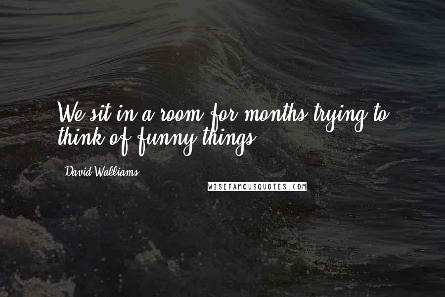 David Walliams Quotes: We sit in a room for months trying to think of funny things.