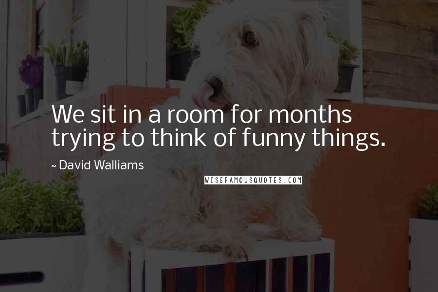 David Walliams Quotes: We sit in a room for months trying to think of funny things.