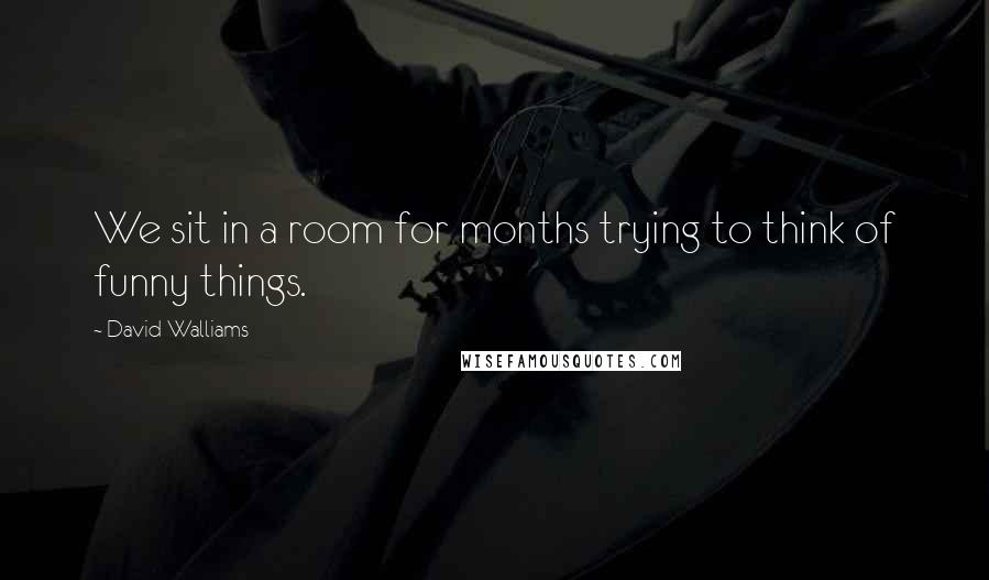 David Walliams Quotes: We sit in a room for months trying to think of funny things.