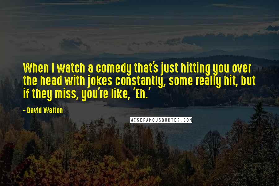 David Walton Quotes: When I watch a comedy that's just hitting you over the head with jokes constantly, some really hit, but if they miss, you're like, 'Eh.'