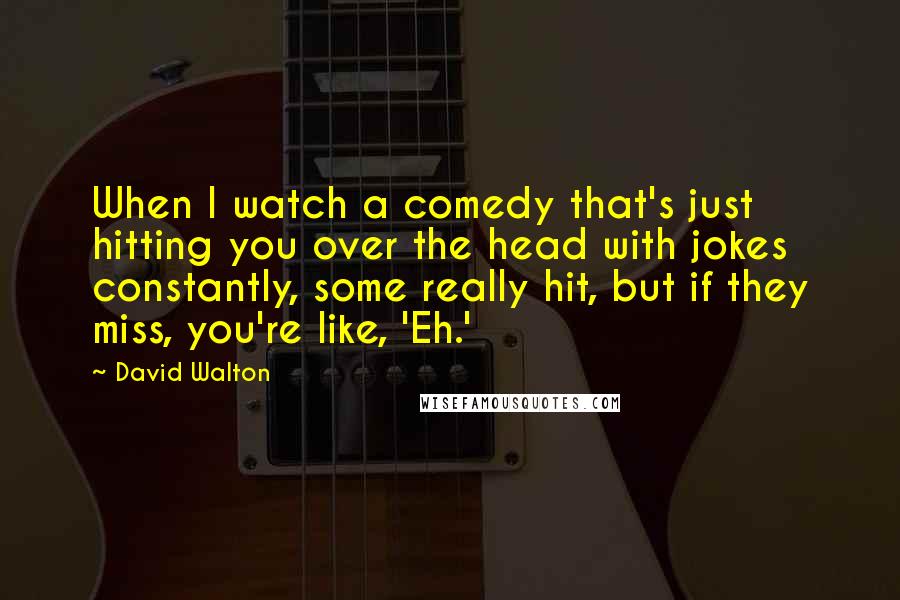 David Walton Quotes: When I watch a comedy that's just hitting you over the head with jokes constantly, some really hit, but if they miss, you're like, 'Eh.'