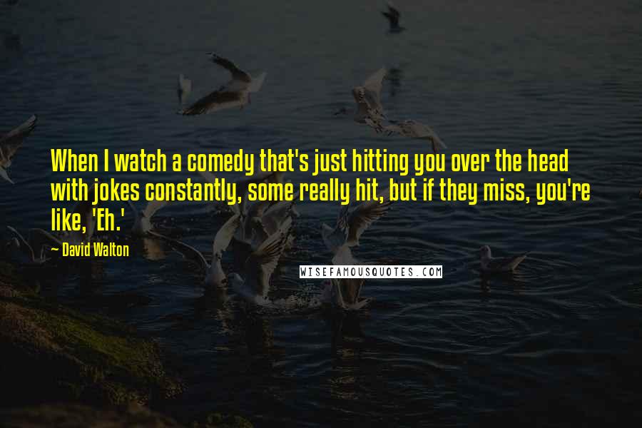 David Walton Quotes: When I watch a comedy that's just hitting you over the head with jokes constantly, some really hit, but if they miss, you're like, 'Eh.'