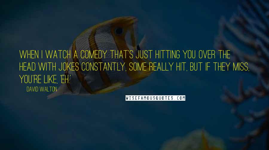 David Walton Quotes: When I watch a comedy that's just hitting you over the head with jokes constantly, some really hit, but if they miss, you're like, 'Eh.'