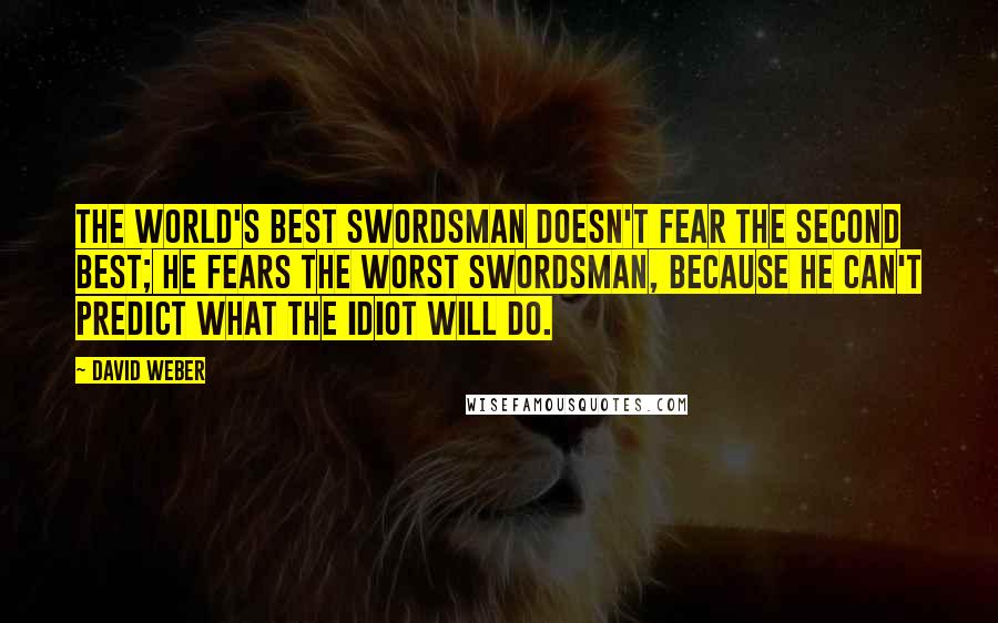 David Weber Quotes: The world's best swordsman doesn't fear the second best; he fears the worst swordsman, because he can't predict what the idiot will do.