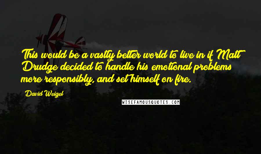 David Weigel Quotes: This would be a vastly better world to live in if Matt Drudge decided to handle his emotional problems more responsibly, and set himself on fire.