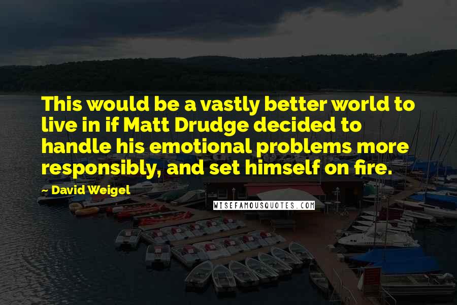 David Weigel Quotes: This would be a vastly better world to live in if Matt Drudge decided to handle his emotional problems more responsibly, and set himself on fire.