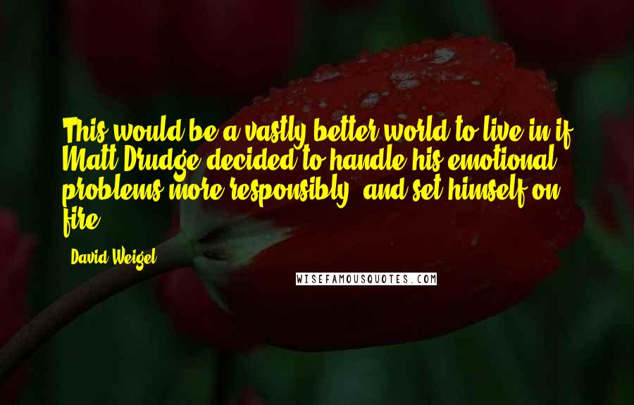 David Weigel Quotes: This would be a vastly better world to live in if Matt Drudge decided to handle his emotional problems more responsibly, and set himself on fire.