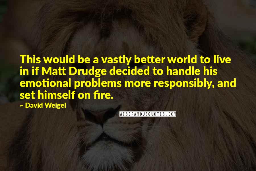 David Weigel Quotes: This would be a vastly better world to live in if Matt Drudge decided to handle his emotional problems more responsibly, and set himself on fire.