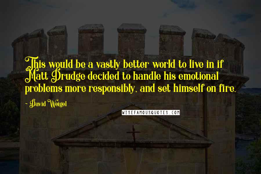 David Weigel Quotes: This would be a vastly better world to live in if Matt Drudge decided to handle his emotional problems more responsibly, and set himself on fire.