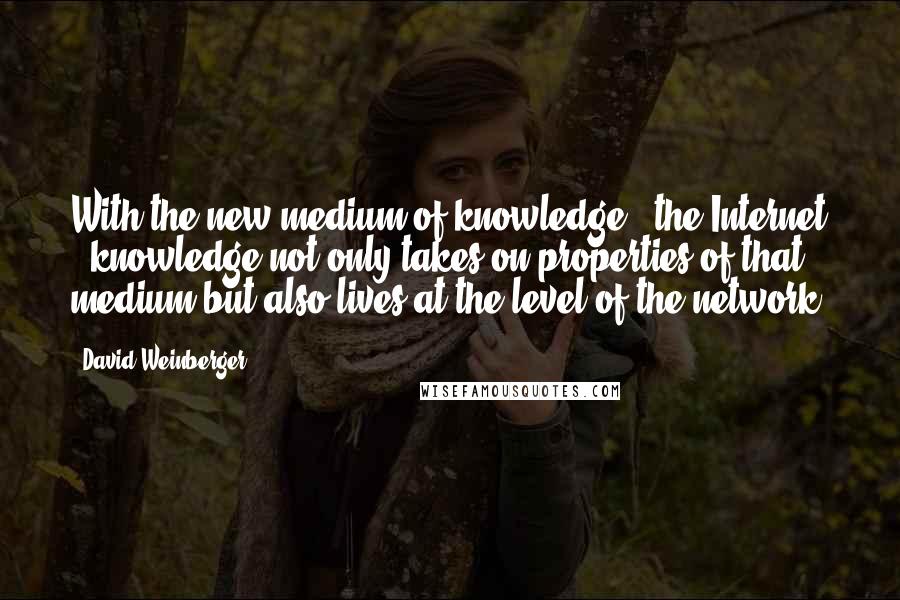 David Weinberger Quotes: With the new medium of knowledge - the Internet - knowledge not only takes on properties of that medium but also lives at the level of the network.