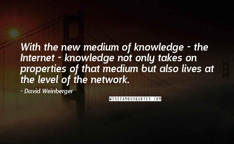 David Weinberger Quotes: With the new medium of knowledge - the Internet - knowledge not only takes on properties of that medium but also lives at the level of the network.