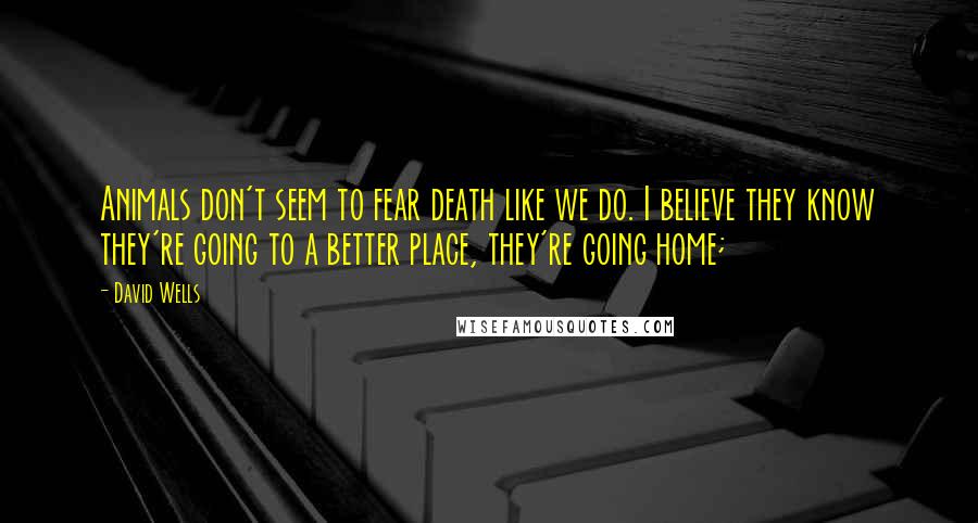 David Wells Quotes: Animals don't seem to fear death like we do. I believe they know they're going to a better place, they're going home;