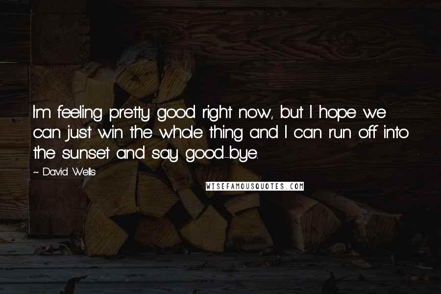 David Wells Quotes: I'm feeling pretty good right now, but I hope we can just win the whole thing and I can run off into the sunset and say good-bye.