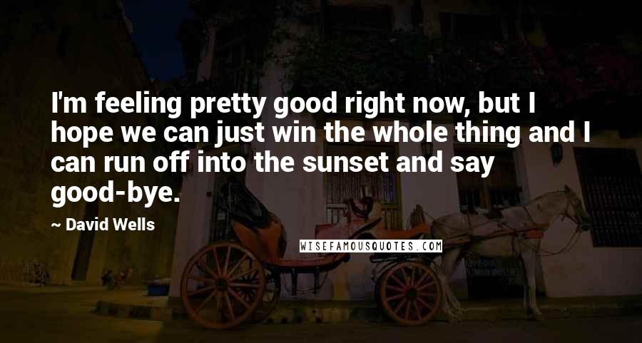 David Wells Quotes: I'm feeling pretty good right now, but I hope we can just win the whole thing and I can run off into the sunset and say good-bye.